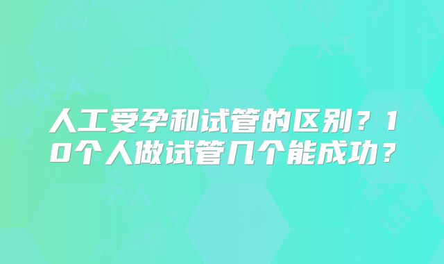 人工受孕和试管的区别？10个人做试管几个能成功？