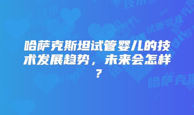 哈萨克斯坦试管婴儿的技术发展趋势，未来会怎样？