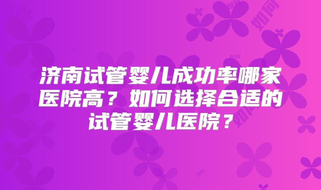济南试管婴儿成功率哪家医院高？如何选择合适的试管婴儿医院？