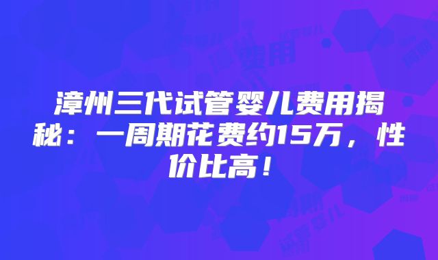 漳州三代试管婴儿费用揭秘：一周期花费约15万，性价比高！
