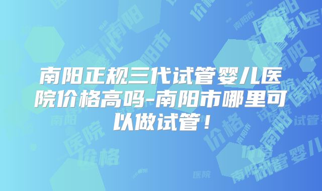 南阳正规三代试管婴儿医院价格高吗-南阳市哪里可以做试管!