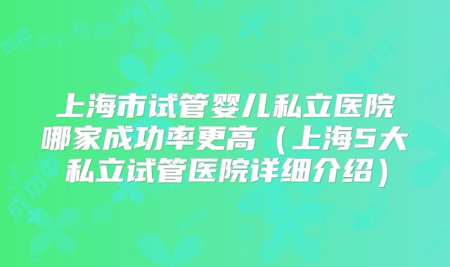 上海市试管婴儿私立医院哪家成功率更高（上海5大私立试管医院详细介绍）