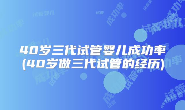 40岁三代试管婴儿成功率(40岁做三代试管的经历)