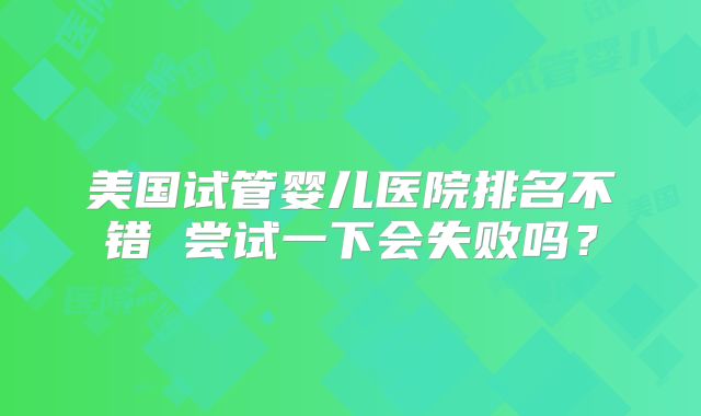 美国试管婴儿医院排名不错 尝试一下会失败吗？