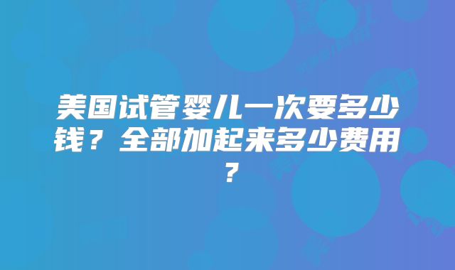 美国试管婴儿一次要多少钱？全部加起来多少费用？