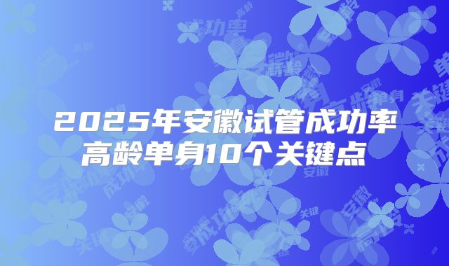 2025年安徽试管成功率高龄单身10个关键点
