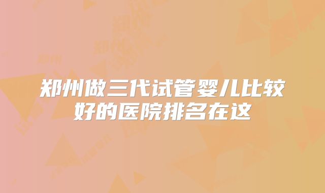 郑州做三代试管婴儿比较好的医院排名在这