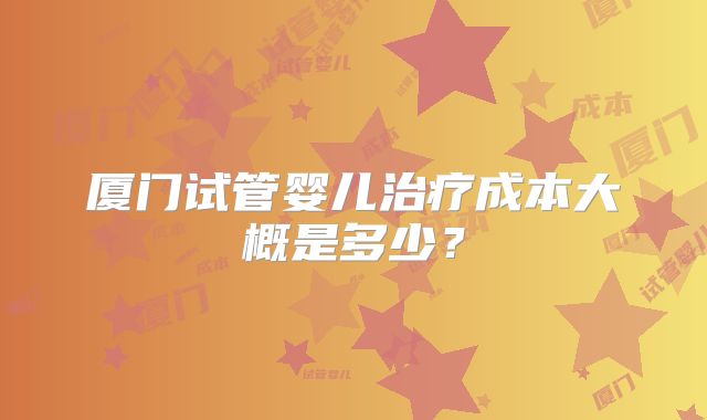 厦门试管婴儿治疗成本大概是多少？