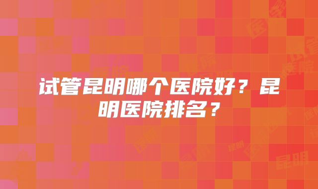 试管昆明哪个医院好？昆明医院排名？