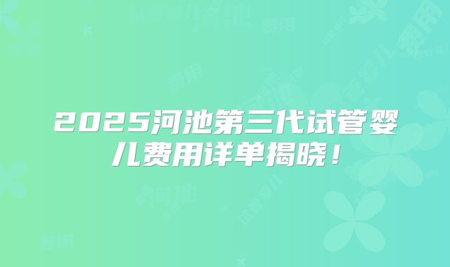 2025河池第三代试管婴儿费用详单揭晓！