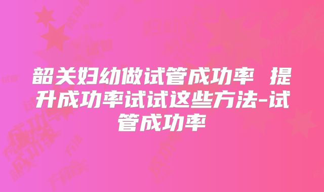 韶关妇幼做试管成功率 提升成功率试试这些方法-试管成功率