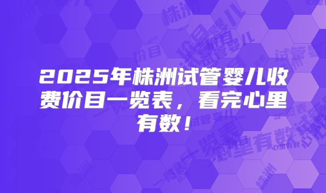 2025年株洲试管婴儿收费价目一览表，看完心里有数！