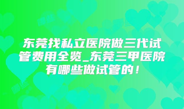 东莞找私立医院做三代试管费用全览_东莞三甲医院有哪些做试管的!
