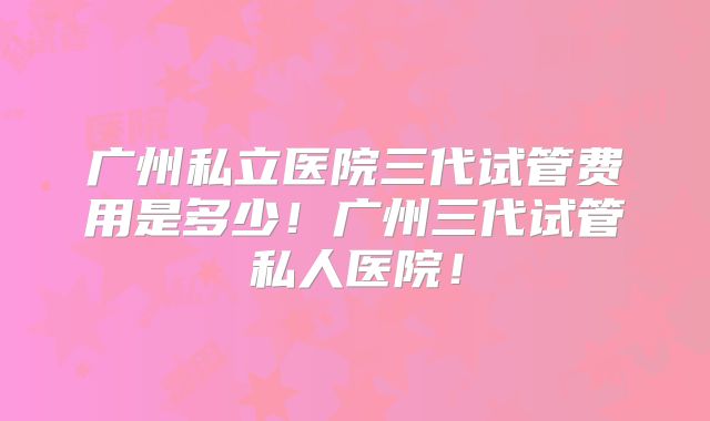 广州私立医院三代试管费用是多少！广州三代试管私人医院！