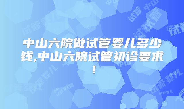 中山六院做试管婴儿多少钱,中山六院试管初诊要求！