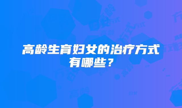 高龄生育妇女的治疗方式有哪些？