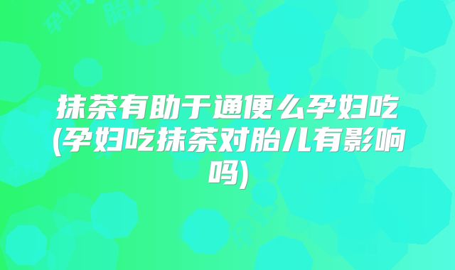抹茶有助于通便么孕妇吃(孕妇吃抹茶对胎儿有影响吗)