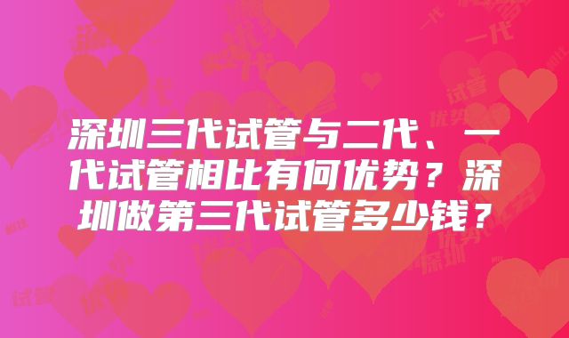 深圳三代试管与二代、一代试管相比有何优势？深圳做第三代试管多少钱？
