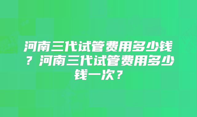 河南三代试管费用多少钱？河南三代试管费用多少钱一次？