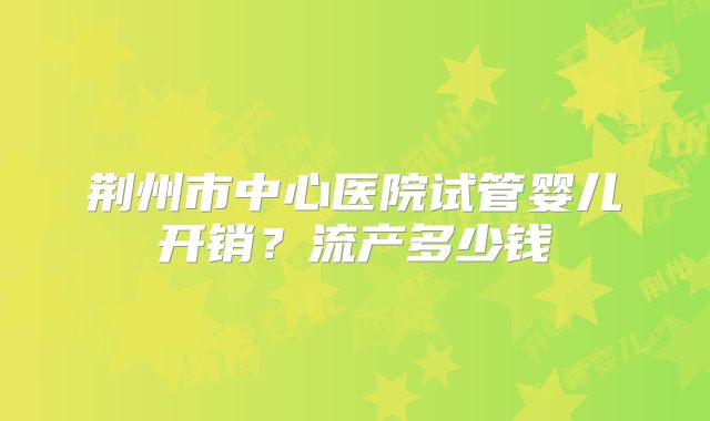 荆州市中心医院试管婴儿开销？流产多少钱