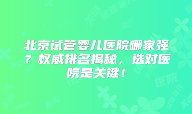 北京试管婴儿医院哪家强？权威排名揭秘，选对医院是关键！