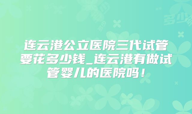 连云港公立医院三代试管要花多少钱_连云港有做试管婴儿的医院吗！
