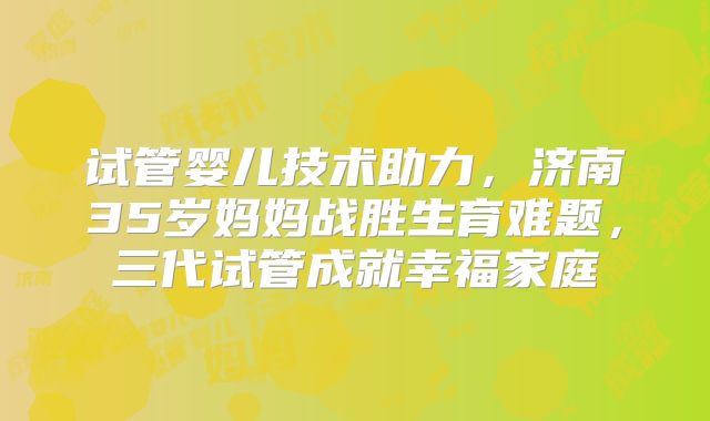 试管婴儿技术助力，济南35岁妈妈战胜生育难题，三代试管成就幸福家庭