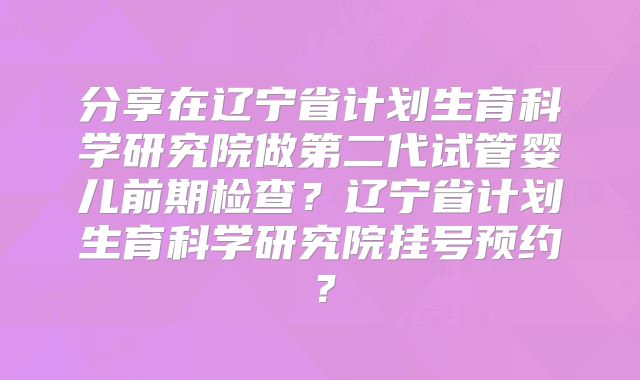 分享在辽宁省计划生育科学研究院做第二代试管婴儿前期检查?辽宁省计划生育科学研究院挂号预约?