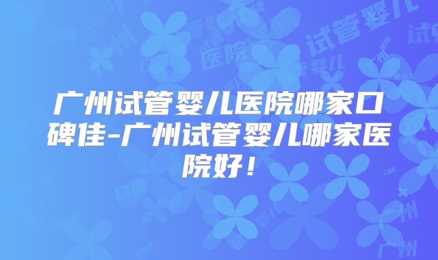 广州试管婴儿医院哪家口碑佳-广州试管婴儿哪家医院好！