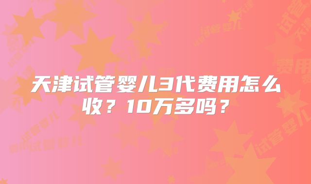 天津试管婴儿3代费用怎么收？10万多吗？