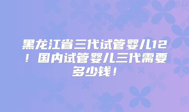 黑龙江省三代试管婴儿12!国内试管婴儿三代需要多少钱!