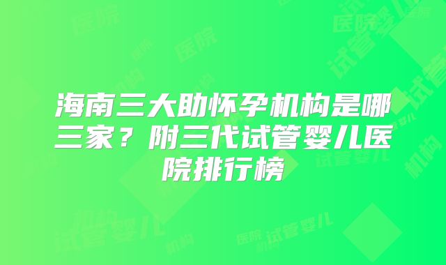 海南三大助怀孕机构是哪三家?附三代试管婴儿医院排行榜