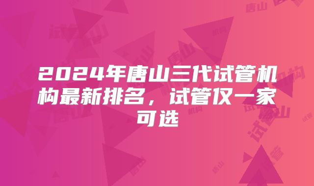 2024年唐山三代试管机构最新排名，试管仅一家可选