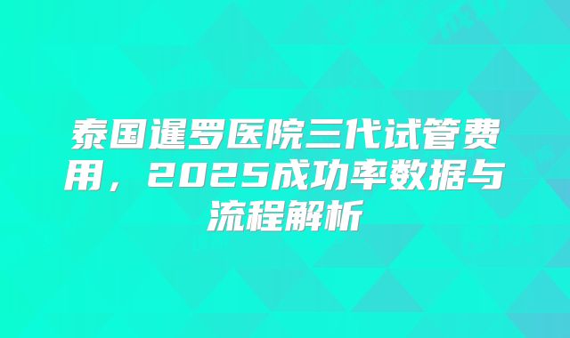 泰国暹罗医院三代试管费用，2025成功率数据与流程解析