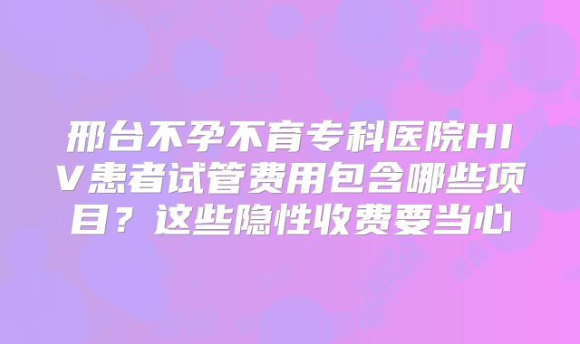 邢台不孕不育专科医院HIV患者试管费用包含哪些项目?这些隐性收费要当心