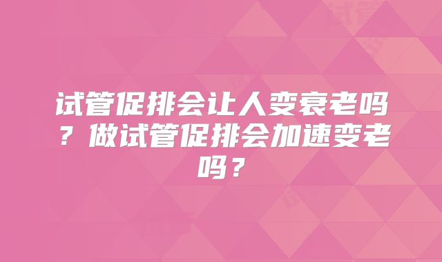 试管促排会让人变衰老吗？做试管促排会加速变老吗？