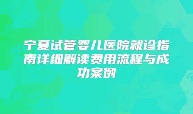 宁夏试管婴儿医院就诊指南详细解读费用流程与成功案例