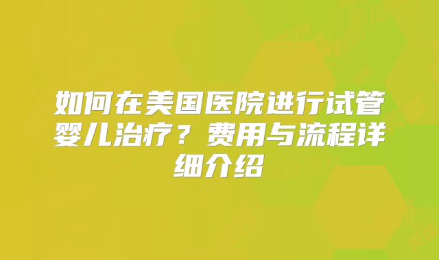 如何在美国医院进行试管婴儿治疗？费用与流程详细介绍