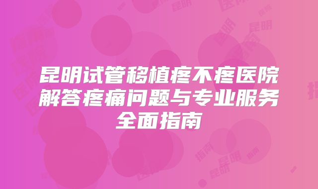 昆明试管移植疼不疼医院解答疼痛问题与专业服务全面指南