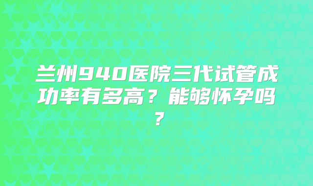兰州940医院三代试管成功率有多高?能够怀孕吗?