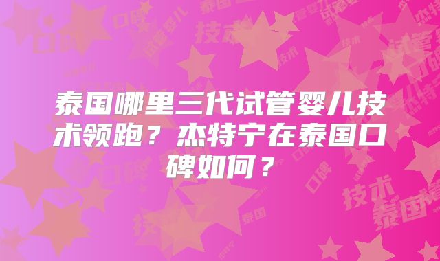 泰国哪里三代试管婴儿技术领跑？杰特宁在泰国口碑如何？