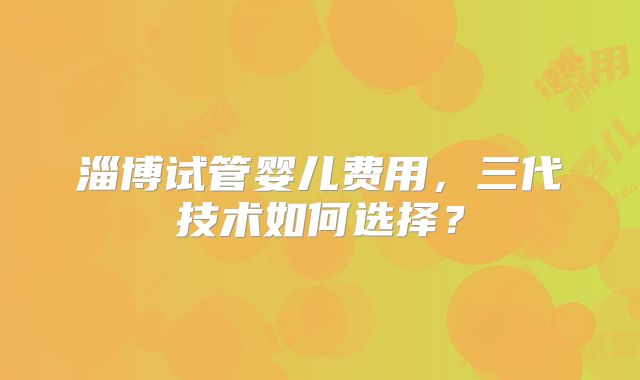 淄博试管婴儿费用，三代技术如何选择？