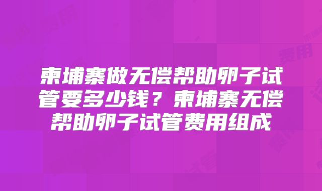 柬埔寨做无偿帮助卵子试管要多少钱？柬埔寨无偿帮助卵子试管费用组成