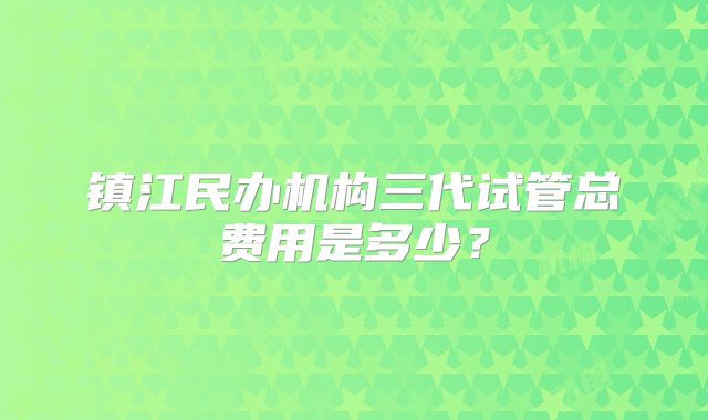 镇江民办机构三代试管总费用是多少？