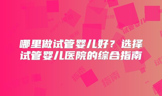 哪里做试管婴儿好？选择试管婴儿医院的综合指南