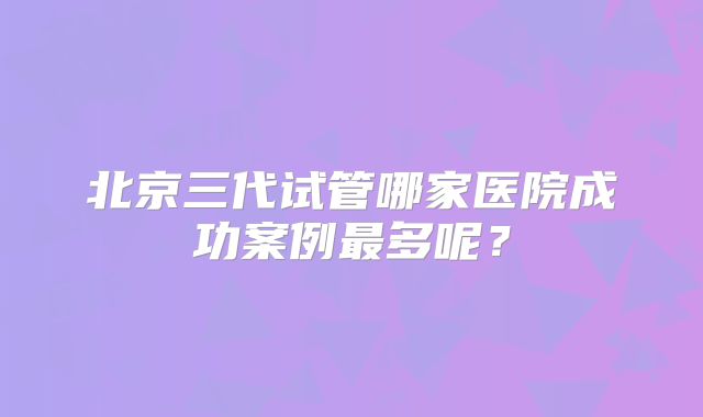 北京三代试管哪家医院成功案例最多呢？