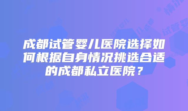 成都试管婴儿医院选择如何根据自身情况挑选合适的成都私立医院？