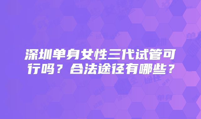 深圳单身女性三代试管可行吗？合法途径有哪些？