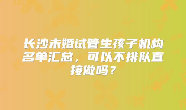 长沙未婚试管生孩子机构名单汇总，可以不排队直接做吗？