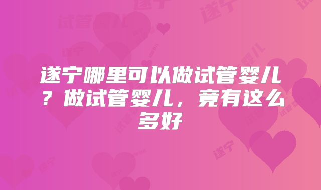 遂宁哪里可以做试管婴儿？做试管婴儿，竟有这么多好